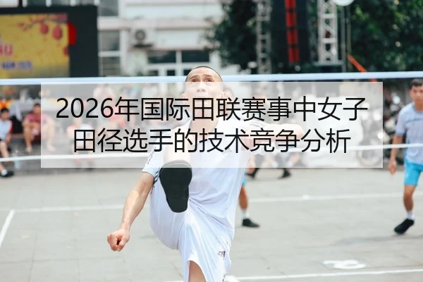 2026年国际田联赛事中女子田径选手的技术竞争分析