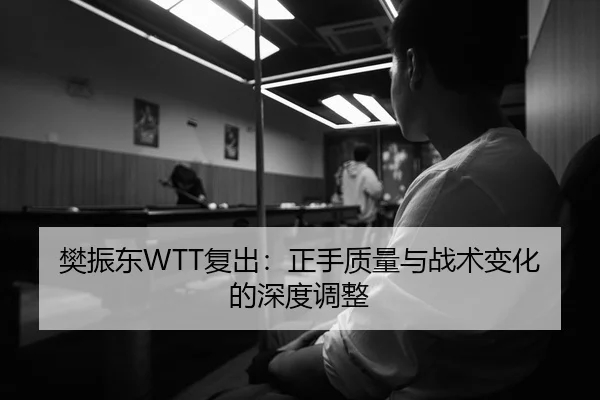樊振东WTT复出：正手质量与战术变化的深度调整