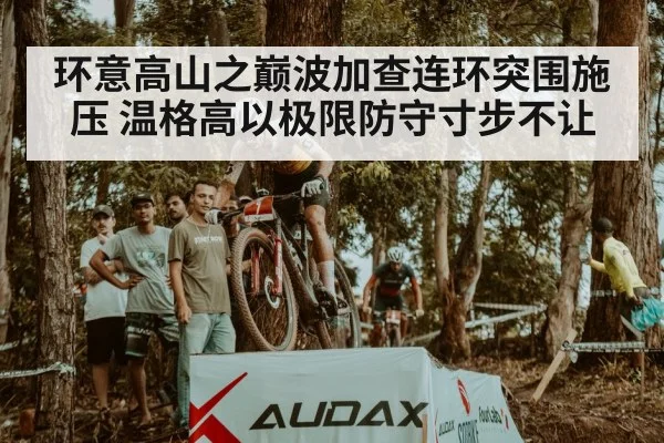 环意高山之巅波加查连环突围施压 温格高以极限防守寸步不让
